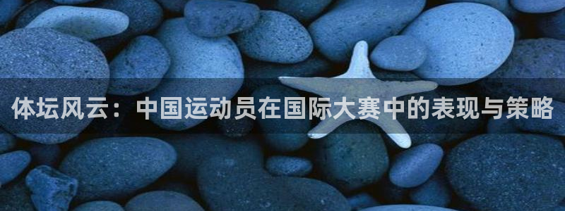 球皇社下载官网：体坛风云：中国运动员在国际大赛中的表现与策略